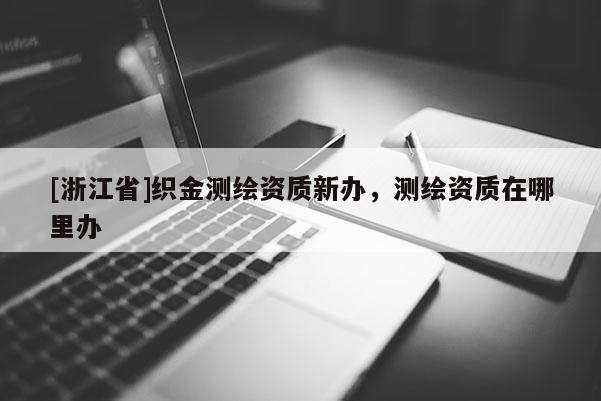 [浙江省]織金測繪資質(zhì)新辦，測繪資質(zhì)在哪里辦