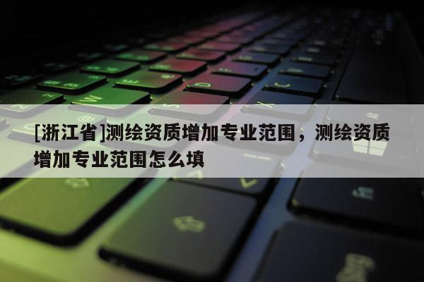 [浙江省]測繪資質增加專業范圍，測繪資質增加專業范圍怎么填
