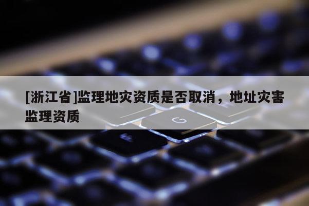 [浙江省]監(jiān)理地災(zāi)資質(zhì)是否取消，地址災(zāi)害監(jiān)理資質(zhì)
