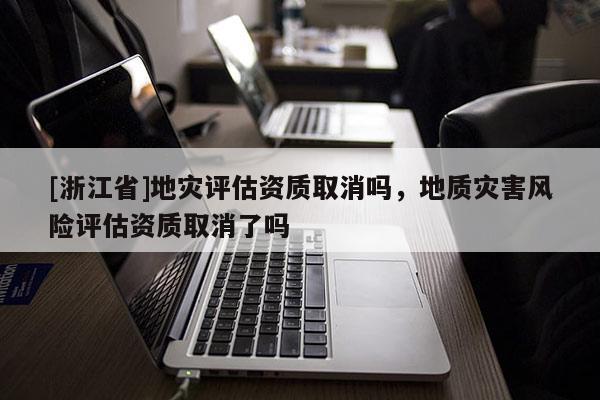 [浙江省]地災評估資質取消嗎，地質災害風險評估資質取消了嗎