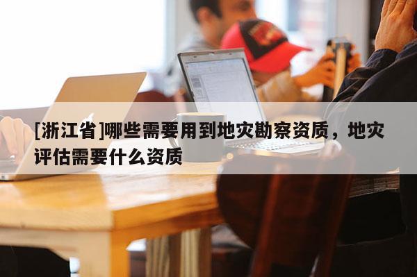 [浙江省]哪些需要用到地災勘察資質，地災評估需要什么資質