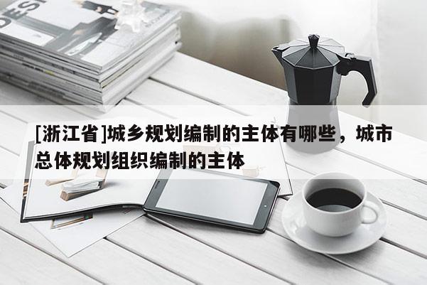 [浙江省]城鄉(xiāng)規(guī)劃編制的主體有哪些，城市總體規(guī)劃組織編制的主體