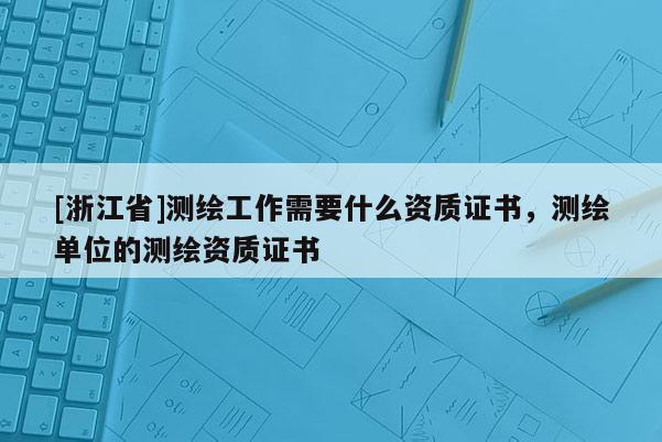 [浙江省]測(cè)繪工作需要什么資質(zhì)證書(shū)，測(cè)繪單位的測(cè)繪資質(zhì)證書(shū)