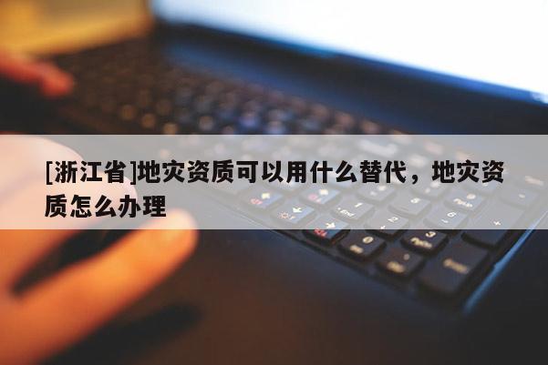 [浙江省]地災資質可以用什么替代，地災資質怎么辦理