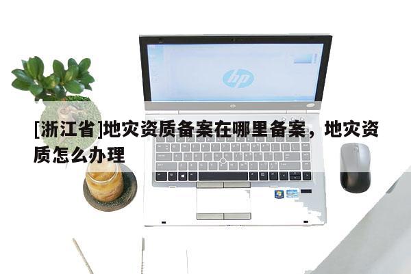 [浙江省]地災(zāi)資質(zhì)備案在哪里備案，地災(zāi)資質(zhì)怎么辦理