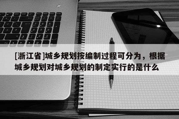 [浙江省]城鄉規劃按編制過程可分為，根據城鄉規劃對城鄉規劃的制定實行的是什么