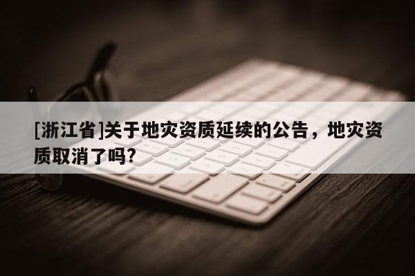 [浙江省]關于地災資質延續的公告，地災資質取消了嗎?