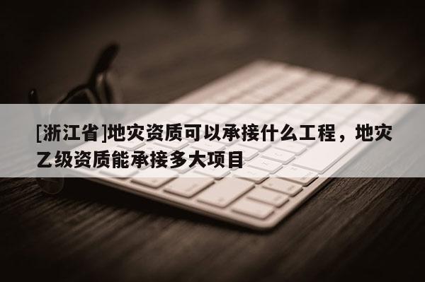 [浙江省]地災(zāi)資質(zhì)可以承接什么工程，地災(zāi)乙級資質(zhì)能承接多大項(xiàng)目