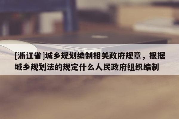 [浙江省]城鄉規劃編制相關政府規章，根據城鄉規劃法的規定什么人民政府組織編制