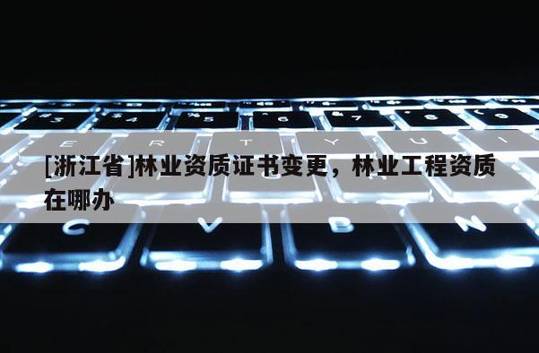 [浙江省]林業(yè)資質(zhì)證書變更，林業(yè)工程資質(zhì)在哪辦