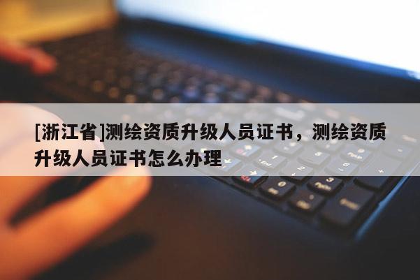 [浙江省]測繪資質升級人員證書，測繪資質升級人員證書怎么辦理