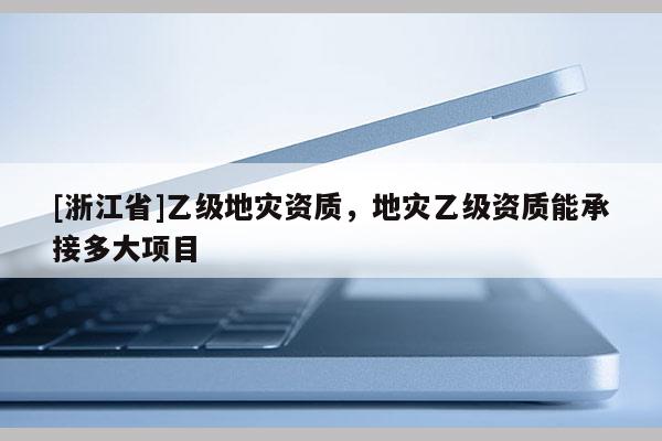 [浙江省]乙級(jí)地災(zāi)資質(zhì)，地災(zāi)乙級(jí)資質(zhì)能承接多大項(xiàng)目