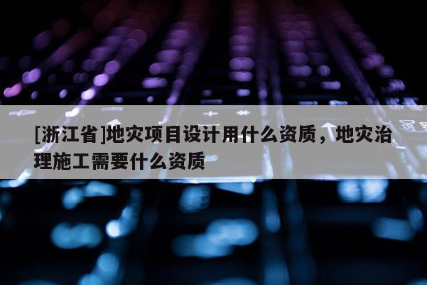 [浙江省]地災項目設計用什么資質，地災治理施工需要什么資質
