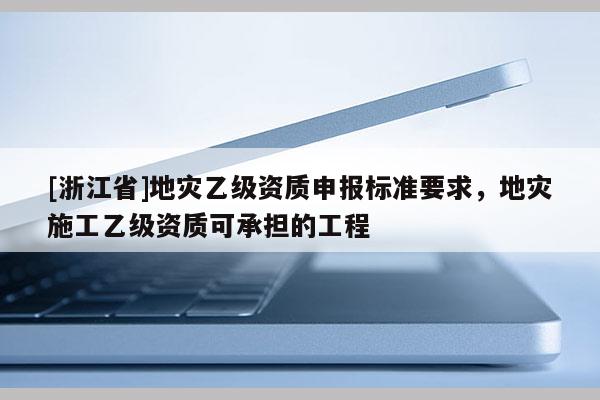 [浙江省]地災乙級資質申報標準要求，地災施工乙級資質可承擔的工程