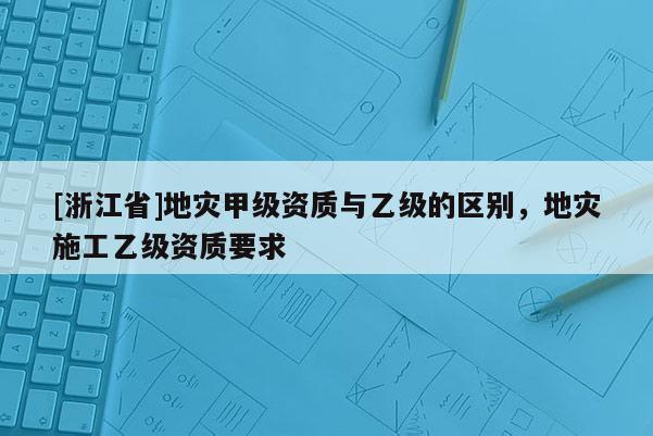 [浙江省]地災甲級資質與乙級的區別，地災施工乙級資質要求