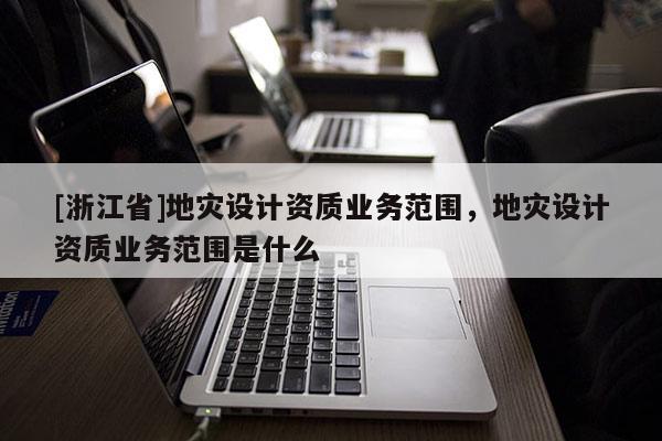[浙江省]地災設計資質業務范圍，地災設計資質業務范圍是什么