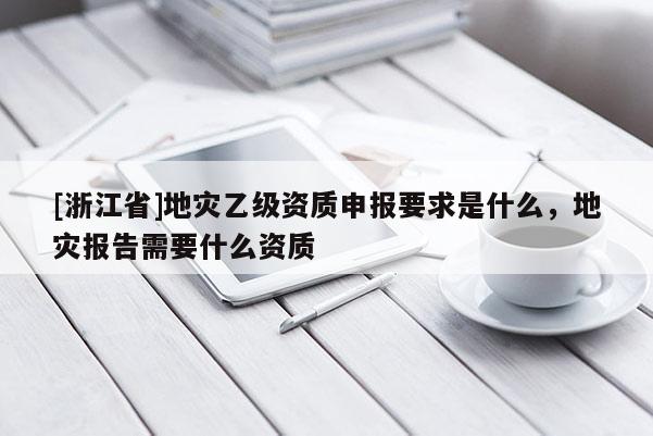 [浙江省]地災乙級資質申報要求是什么，地災報告需要什么資質