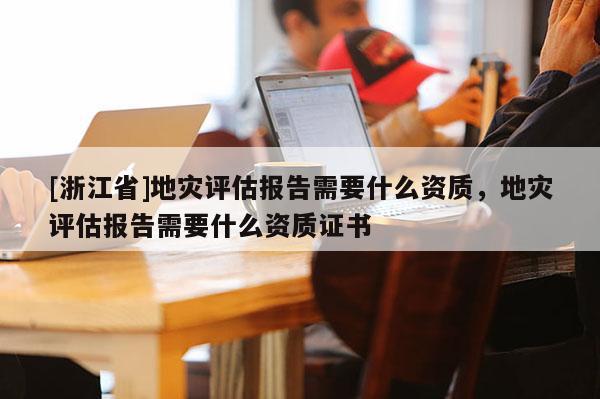 [浙江省]地災評估報告需要什么資質，地災評估報告需要什么資質證書