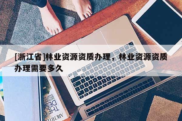 [浙江省]林業資源資質辦理，林業資源資質辦理需要多久
