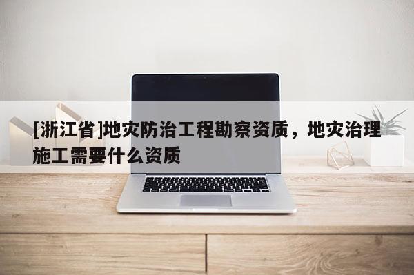 [浙江省]地災(zāi)防治工程勘察資質(zhì)，地災(zāi)治理施工需要什么資質(zhì)