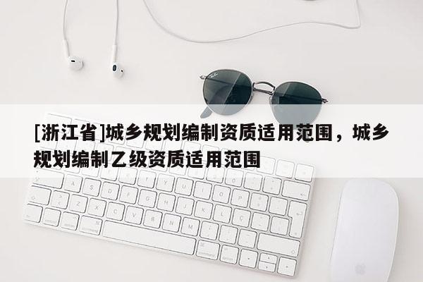 [浙江省]城鄉(xiāng)規(guī)劃編制資質(zhì)適用范圍，城鄉(xiāng)規(guī)劃編制乙級(jí)資質(zhì)適用范圍