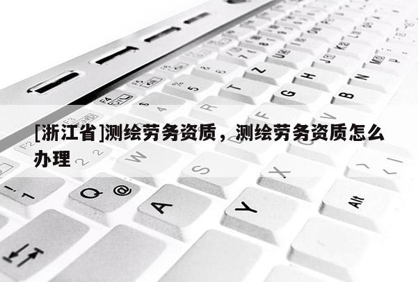 [浙江省]測繪勞務資質，測繪勞務資質怎么辦理