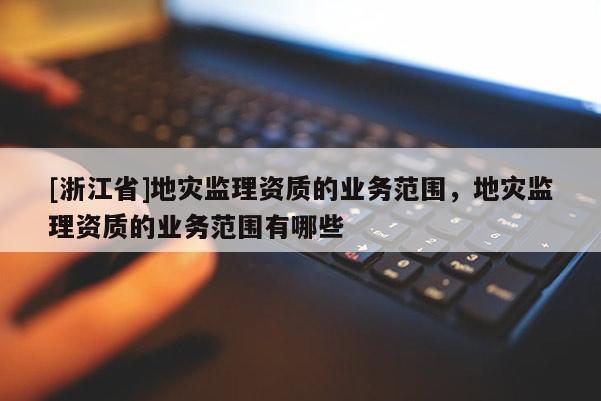 [浙江省]地災監理資質的業務范圍，地災監理資質的業務范圍有哪些