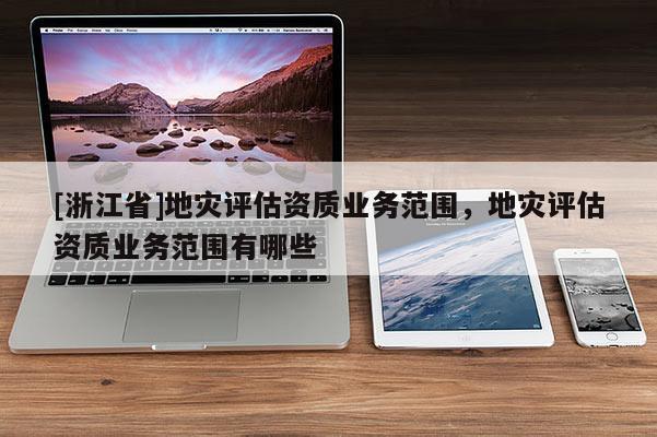 [浙江省]地災(zāi)評(píng)估資質(zhì)業(yè)務(wù)范圍，地災(zāi)評(píng)估資質(zhì)業(yè)務(wù)范圍有哪些