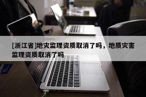 [浙江省]地災(zāi)監(jiān)理資質(zhì)取消了嗎，地質(zhì)災(zāi)害監(jiān)理資質(zhì)取消了嗎