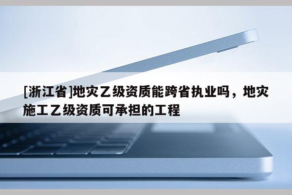 [浙江省]地災(zāi)乙級資質(zhì)能跨省執(zhí)業(yè)嗎，地災(zāi)施工乙級資質(zhì)可承擔(dān)的工程