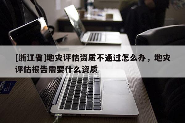 [浙江省]地災評估資質不通過怎么辦，地災評估報告需要什么資質
