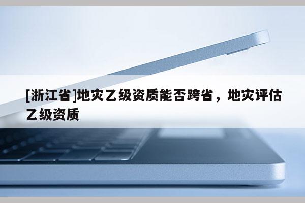 [浙江省]地災(zāi)乙級(jí)資質(zhì)能否跨省，地災(zāi)評(píng)估乙級(jí)資質(zhì)