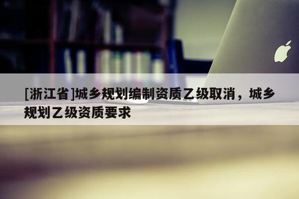 [浙江省]城鄉(xiāng)規(guī)劃編制資質(zhì)乙級取消，城鄉(xiāng)規(guī)劃乙級資質(zhì)要求