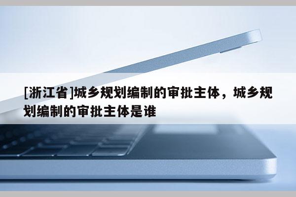 [浙江省]城鄉(xiāng)規(guī)劃編制的審批主體，城鄉(xiāng)規(guī)劃編制的審批主體是誰(shuí)