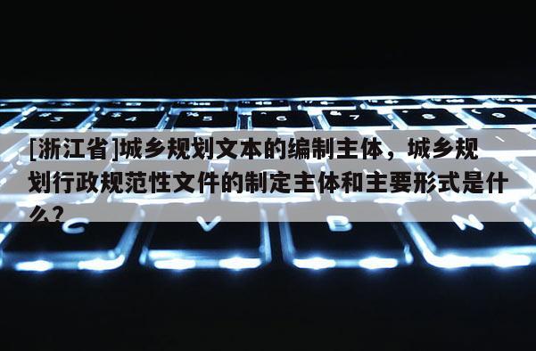 [浙江省]城鄉規劃文本的編制主體，城鄉規劃行政規范性文件的制定主體和主要形式是什么?