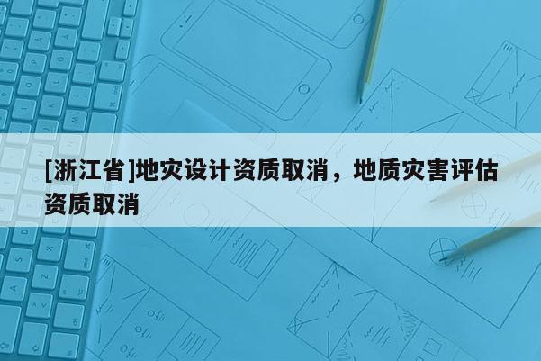 [浙江省]地災(zāi)設(shè)計(jì)資質(zhì)取消，地質(zhì)災(zāi)害評(píng)估資質(zhì)取消