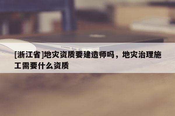 [浙江省]地災資質要建造師嗎，地災治理施工需要什么資質