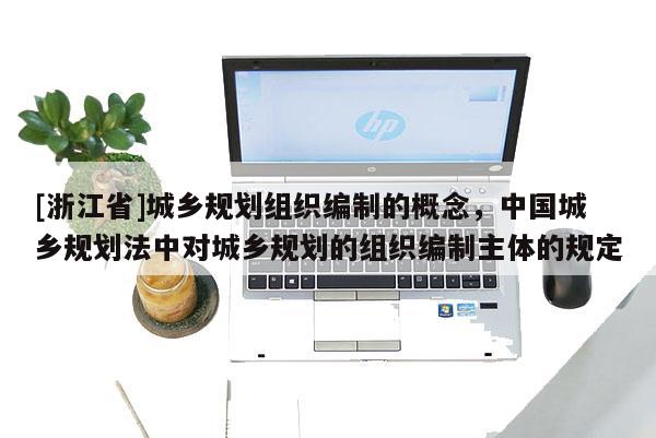 [浙江省]城鄉規劃組織編制的概念，中國城鄉規劃法中對城鄉規劃的組織編制主體的規定
