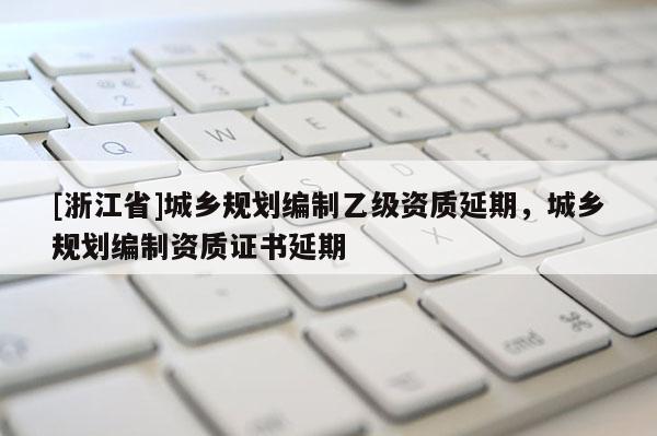[浙江省]城鄉(xiāng)規(guī)劃編制乙級(jí)資質(zhì)延期，城鄉(xiāng)規(guī)劃編制資質(zhì)證書延期