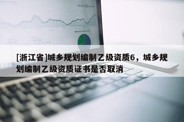 [浙江省]城鄉(xiāng)規(guī)劃編制乙級資質(zhì)6，城鄉(xiāng)規(guī)劃編制乙級資質(zhì)證書是否取消