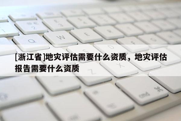 [浙江省]地災(zāi)評估需要什么資質(zhì)，地災(zāi)評估報告需要什么資質(zhì)