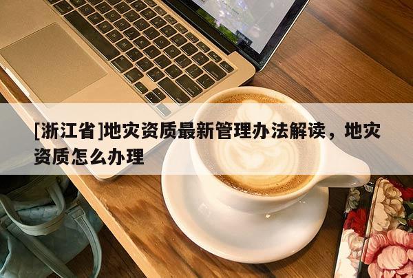 [浙江省]地災資質最新管理辦法解讀，地災資質怎么辦理
