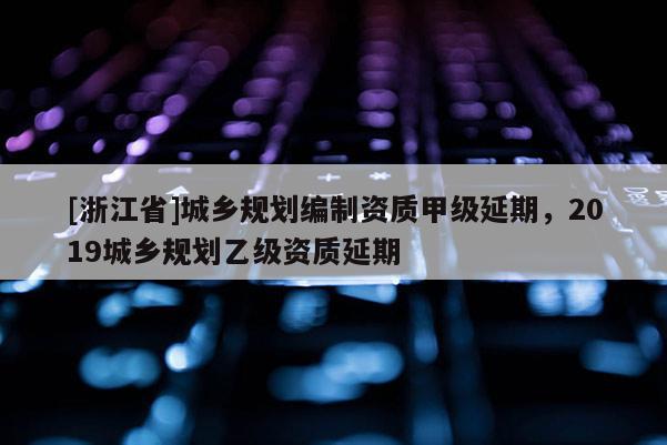 [浙江省]城鄉規劃編制資質甲級延期，2019城鄉規劃乙級資質延期