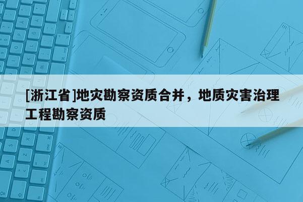 [浙江省]地災(zāi)勘察資質(zhì)合并，地質(zhì)災(zāi)害治理工程勘察資質(zhì)