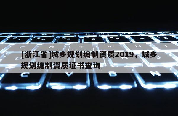 [浙江省]城鄉(xiāng)規(guī)劃編制資質(zhì)2019，城鄉(xiāng)規(guī)劃編制資質(zhì)證書查詢