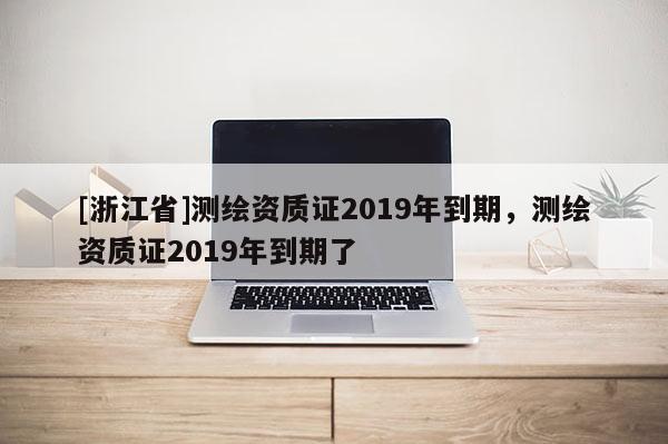[浙江省]測繪資質(zhì)證2019年到期，測繪資質(zhì)證2019年到期了