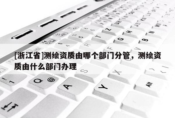 [浙江省]測繪資質由哪個部門分管，測繪資質由什么部門辦理