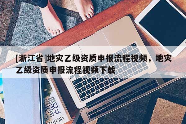 [浙江省]地災乙級資質申報流程視頻，地災乙級資質申報流程視頻下載