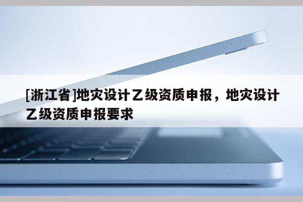 [浙江省]地災(zāi)設(shè)計(jì)乙級資質(zhì)申報(bào)，地災(zāi)設(shè)計(jì)乙級資質(zhì)申報(bào)要求