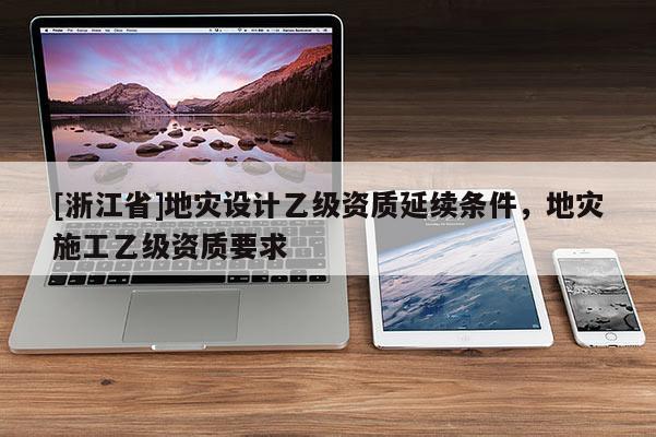 [浙江省]地災(zāi)設(shè)計(jì)乙級(jí)資質(zhì)延續(xù)條件，地災(zāi)施工乙級(jí)資質(zhì)要求